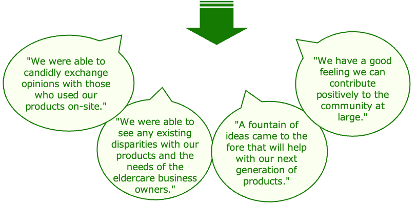 We were able to candidly exchange opinions with those who used our products on-site. / We were able to see any existing disparities with our products and the needs of the eledercare business owners. / A fountain of ideas came to the fore that will help with our next generation of products. / We have a good feeling we can contribute positively to the community at large.